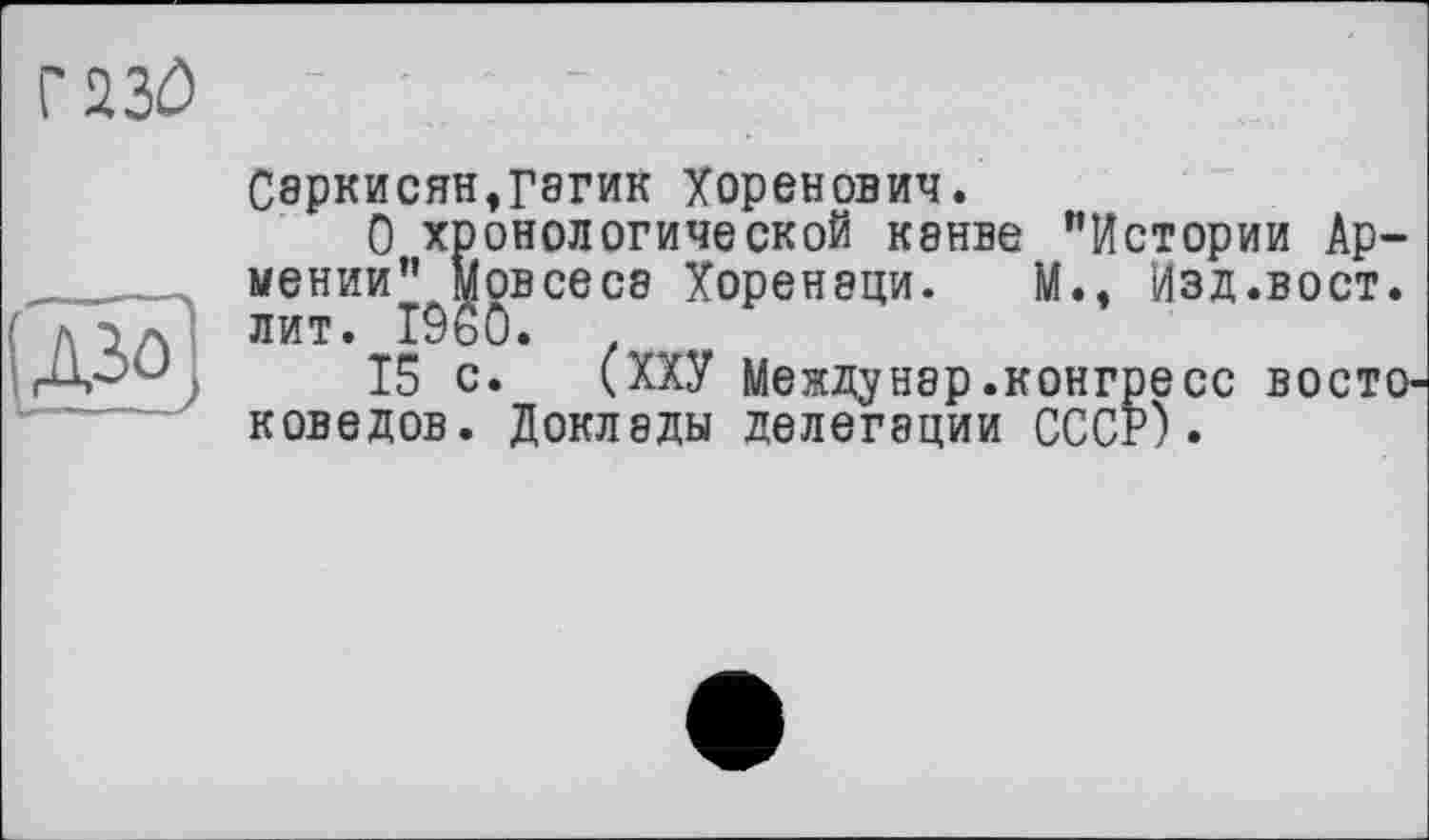 ﻿газе

Саркисян$гагик Хоренович.
О хронологической канве "Истории Армении” мовсесэ Хоренэци. М., Изд.вост, лит. I960.
15 с. (ХХУ Междунэр.конгресс восто' коведов. Доклады делегации СССР).